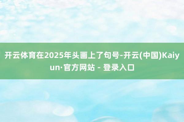 开云体育在2025年头画上了句号-开云(中国)Kaiyun·官方网站 - 登录入口