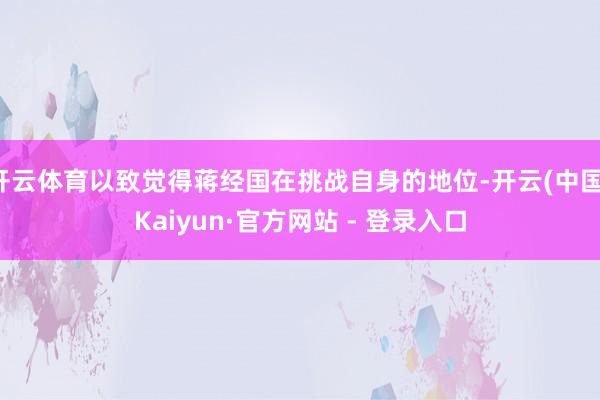 开云体育以致觉得蒋经国在挑战自身的地位-开云(中国)Kaiyun·官方网站 - 登录入口