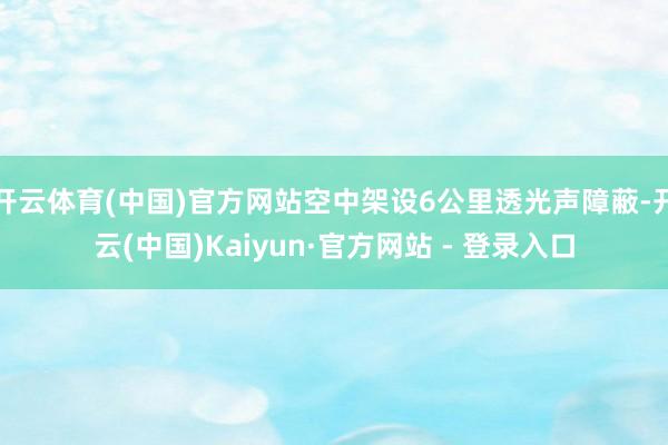 开云体育(中国)官方网站空中架设6公里透光声障蔽-开云(中国)Kaiyun·官方网站 - 登录入口