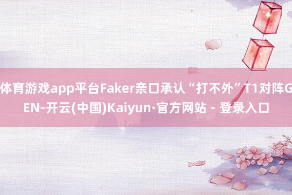 体育游戏app平台Faker亲口承认“打不外”T1对阵GEN-开云(中国)Kaiyun·官方网站 - 登录入口