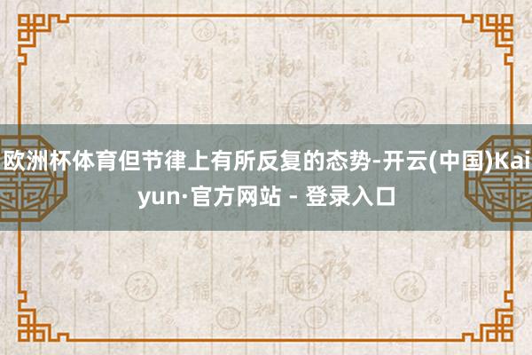 欧洲杯体育但节律上有所反复的态势-开云(中国)Kaiyun·官方网站 - 登录入口