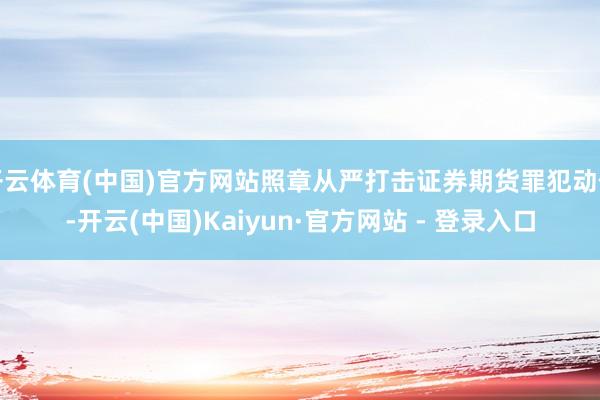 开云体育(中国)官方网站照章从严打击证券期货罪犯动作-开云(中国)Kaiyun·官方网站 - 登录入口