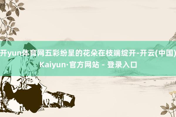 开yun体育网五彩纷呈的花朵在枝端绽开-开云(中国)Kaiyun·官方网站 - 登录入口