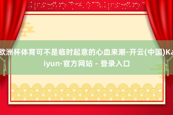 欧洲杯体育可不是临时起意的心血来潮-开云(中国)Kaiyun·官方网站 - 登录入口