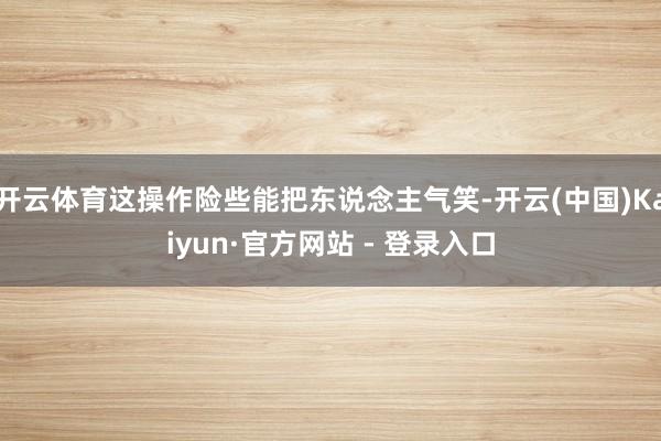 开云体育这操作险些能把东说念主气笑-开云(中国)Kaiyun·官方网站 - 登录入口