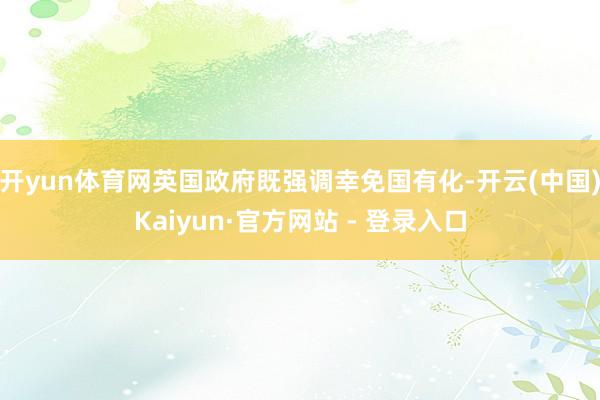 开yun体育网英国政府既强调幸免国有化-开云(中国)Kaiyun·官方网站 - 登录入口