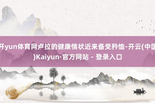 开yun体育网卢拉的健康情状近来备受矜恤-开云(中国)Kaiyun·官方网站 - 登录入口