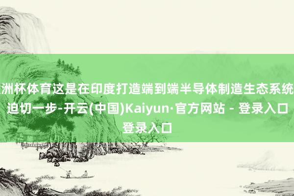 欧洲杯体育这是在印度打造端到端半导体制造生态系统的迫切一步-开云(中国)Kaiyun·官方网站 - 登录入口