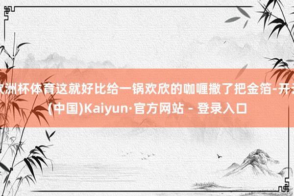 欧洲杯体育这就好比给一锅欢欣的咖喱撒了把金箔-开云(中国)Kaiyun·官方网站 - 登录入口