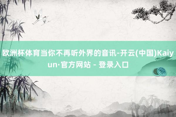 欧洲杯体育当你不再听外界的音讯-开云(中国)Kaiyun·官方网站 - 登录入口