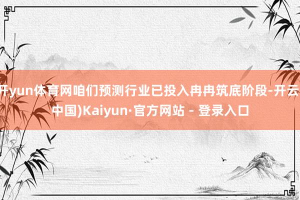 开yun体育网咱们预测行业已投入冉冉筑底阶段-开云(中国)Kaiyun·官方网站 - 登录入口