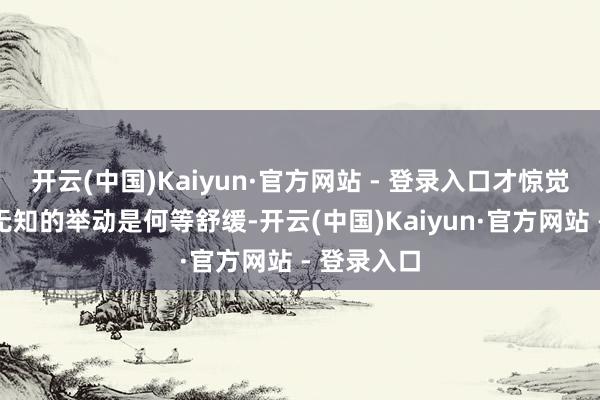 开云(中国)Kaiyun·官方网站 - 登录入口才惊觉已往那些无知的举动是何等舒缓-开云(中国)Kaiyun·官方网站 - 登录入口