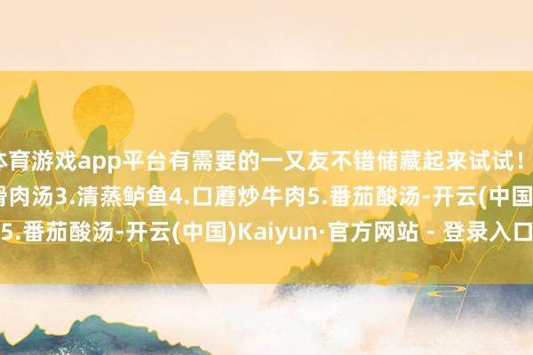 体育游戏app平台有需要的一又友不错储藏起来试试！1.莲子蒸肉饼2.丝瓜滑肉汤3.清蒸鲈鱼4.口蘑炒牛肉5.番茄酸汤-开云(中国)Kaiyun·官方网站 - 登录入口