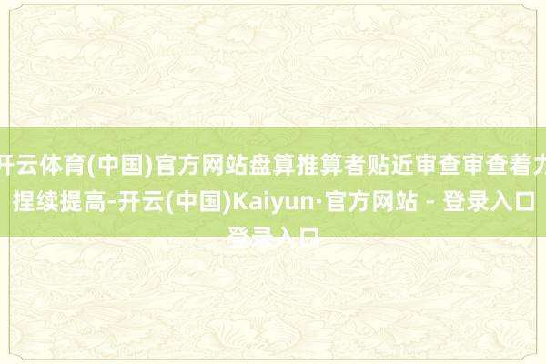 开云体育(中国)官方网站盘算推算者贴近审查审查着力捏续提高-开云(中国)Kaiyun·官方网站 - 登录入口