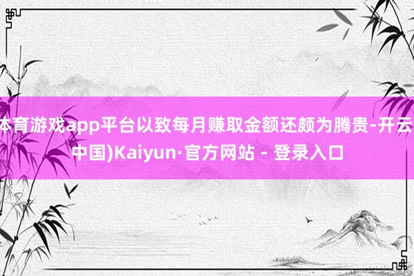 体育游戏app平台以致每月赚取金额还颇为腾贵-开云(中国)Kaiyun·官方网站 - 登录入口