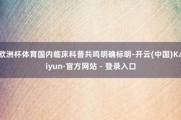 欧洲杯体育国内临床科普共鸣明确标明-开云(中国)Kaiyun·官方网站 - 登录入口