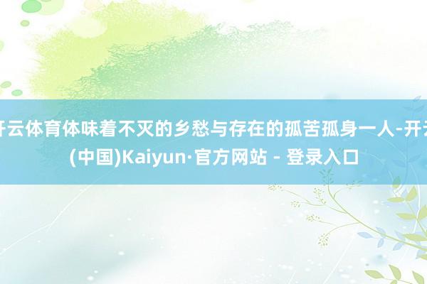开云体育体味着不灭的乡愁与存在的孤苦孤身一人-开云(中国)Kaiyun·官方网站 - 登录入口