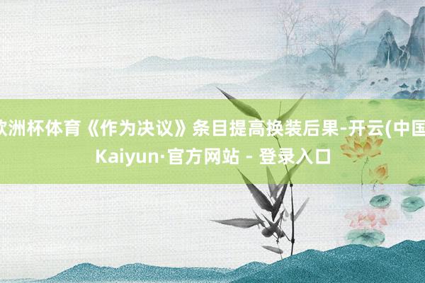 欧洲杯体育《作为决议》条目提高换装后果-开云(中国)Kaiyun·官方网站 - 登录入口
