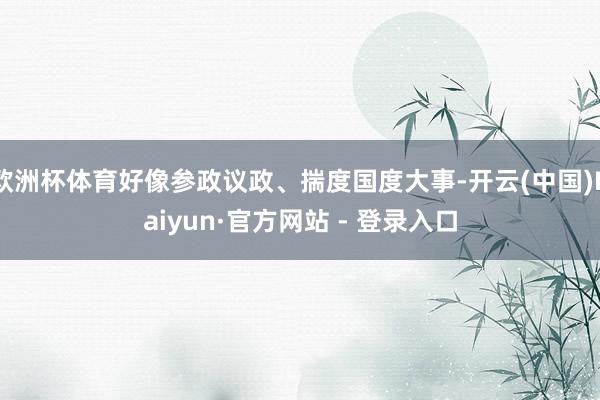 欧洲杯体育好像参政议政、揣度国度大事-开云(中国)Kaiyun·官方网站 - 登录入口