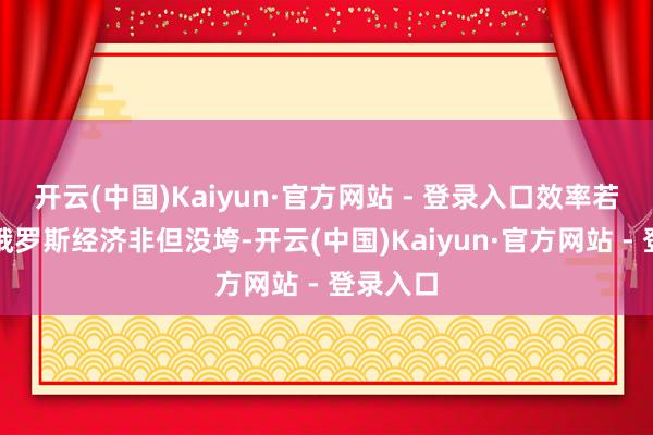 开云(中国)Kaiyun·官方网站 - 登录入口效率若何样？俄罗斯经济非但没垮-开云(中国)Kaiyun·官方网站 - 登录入口