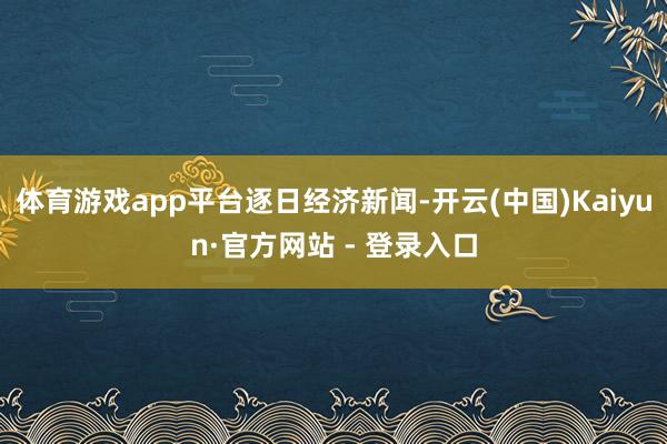 体育游戏app平台逐日经济新闻-开云(中国)Kaiyun·官方网站 - 登录入口