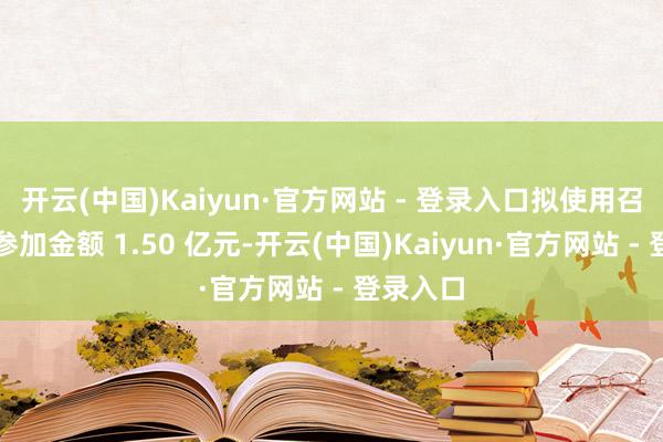 开云(中国)Kaiyun·官方网站 - 登录入口拟使用召募资金参加金额 1.50 亿元-开云(中国)Kaiyun·官方网站 - 登录入口