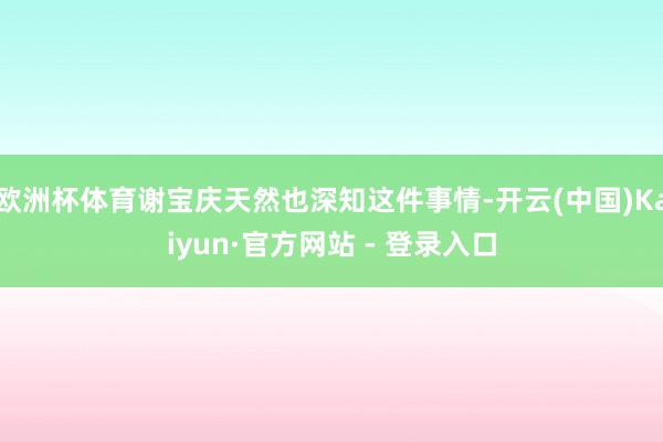欧洲杯体育谢宝庆天然也深知这件事情-开云(中国)Kaiyun·官方网站 - 登录入口