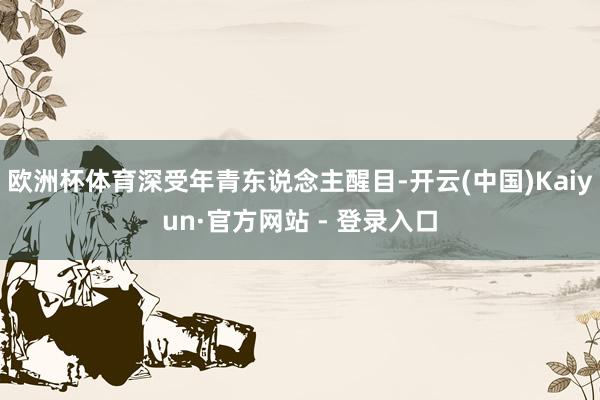 欧洲杯体育深受年青东说念主醒目-开云(中国)Kaiyun·官方网站 - 登录入口