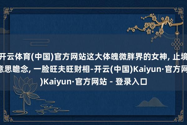 开云体育(中国)官方网站这大体魄微胖界的女神, 止境匀称, 脸型好意思瞻念, 一脸旺夫旺财相-开云(中国)Kaiyun·官方网站 - 登录入口
