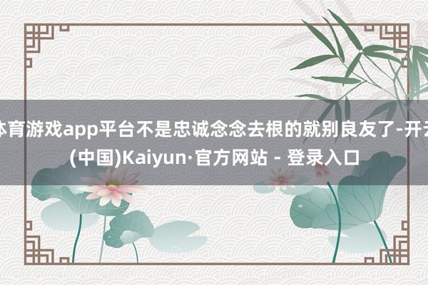 体育游戏app平台不是忠诚念念去根的就别良友了-开云(中国)Kaiyun·官方网站 - 登录入口