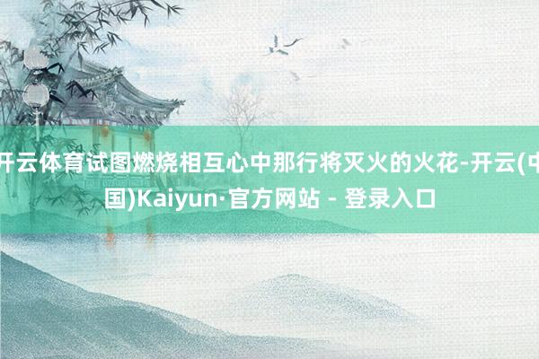 开云体育试图燃烧相互心中那行将灭火的火花-开云(中国)Kaiyun·官方网站 - 登录入口