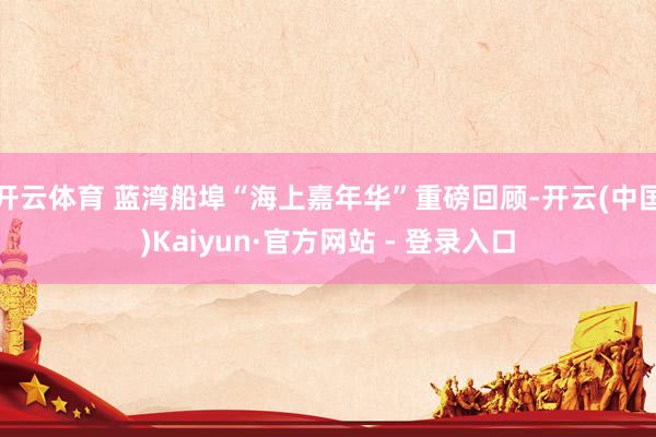 开云体育 蓝湾船埠“海上嘉年华”重磅回顾-开云(中国)Kaiyun·官方网站 - 登录入口
