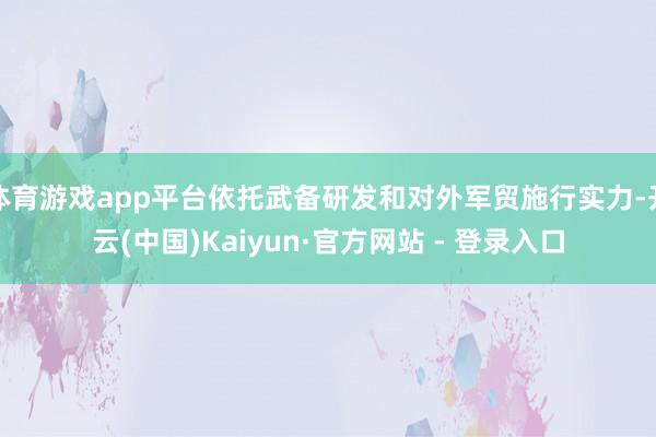 体育游戏app平台依托武备研发和对外军贸施行实力-开云(中国)Kaiyun·官方网站 - 登录入口
