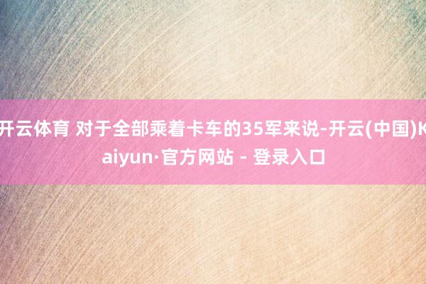 开云体育 对于全部乘着卡车的35军来说-开云(中国)Kaiyun·官方网站 - 登录入口