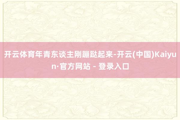 开云体育年青东谈主刚蹦跶起来-开云(中国)Kaiyun·官方网站 - 登录入口