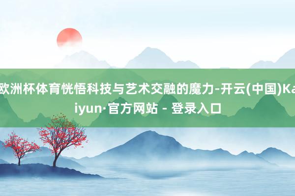 欧洲杯体育恍悟科技与艺术交融的魔力-开云(中国)Kaiyun·官方网站 - 登录入口
