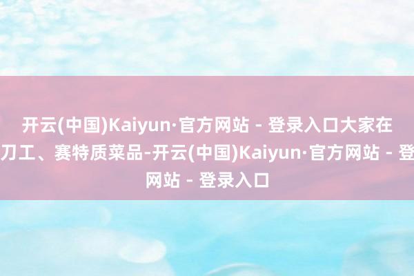 开云(中国)Kaiyun·官方网站 - 登录入口大家在一皆比刀工、赛特质菜品-开云(中国)Kaiyun·官方网站 - 登录入口