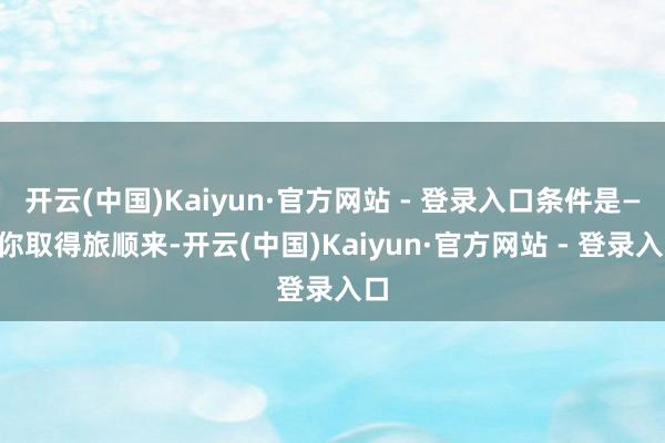 开云(中国)Kaiyun·官方网站 - 登录入口条件是——你取得旅顺来-开云(中国)Kaiyun·官方网站 - 登录入口