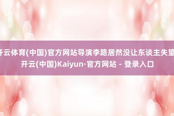 开云体育(中国)官方网站导演李路居然没让东谈主失望-开云(中国)Kaiyun·官方网站 - 登录入口