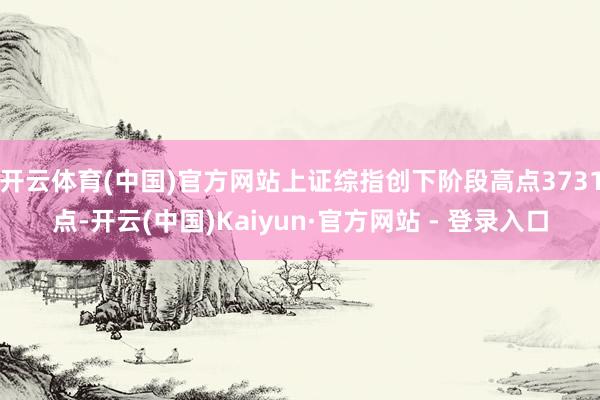开云体育(中国)官方网站上证综指创下阶段高点3731点-开云(中国)Kaiyun·官方网站 - 登录入口