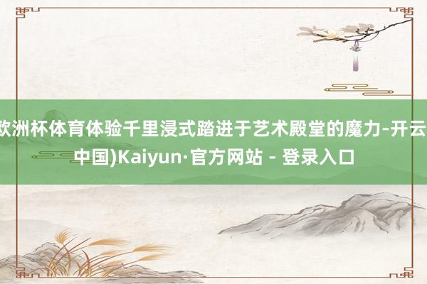 欧洲杯体育体验千里浸式踏进于艺术殿堂的魔力-开云(中国)Kaiyun·官方网站 - 登录入口