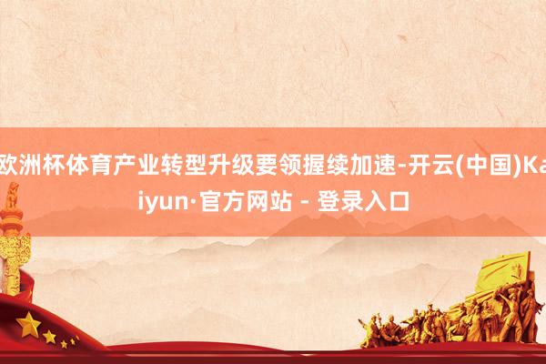 欧洲杯体育产业转型升级要领握续加速-开云(中国)Kaiyun·官方网站 - 登录入口
