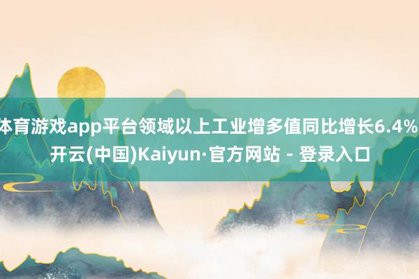 体育游戏app平台领域以上工业增多值同比增长6.4%-开云(中国)Kaiyun·官方网站 - 登录入口