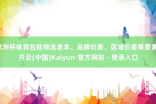 欧洲杯体育包括物流老本、品牌价差、区域价差等要素-开云(中国)Kaiyun·官方网站 - 登录入口