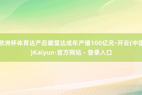 欧洲杯体育达产后瞻望达成年产值100亿元-开云(中国)Kaiyun·官方网站 - 登录入口
