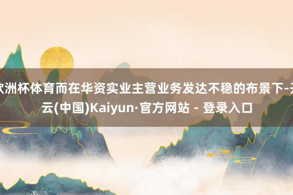 欧洲杯体育而在华资实业主营业务发达不稳的布景下-开云(中国)Kaiyun·官方网站 - 登录入口