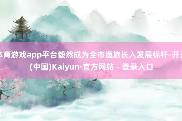 体育游戏app平台毅然成为全市渔旅长入发展标杆-开云(中国)Kaiyun·官方网站 - 登录入口