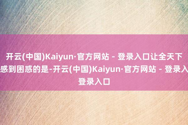 开云(中国)Kaiyun·官方网站 - 登录入口让全天下齐感到困惑的是-开云(中国)Kaiyun·官方网站 - 登录入口
