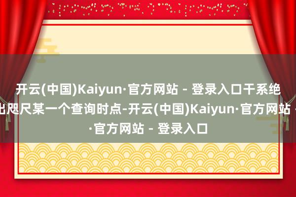 开云(中国)Kaiyun·官方网站 - 登录入口干系绝顶并非只出咫尺某一个查询时点-开云(中国)Kaiyun·官方网站 - 登录入口