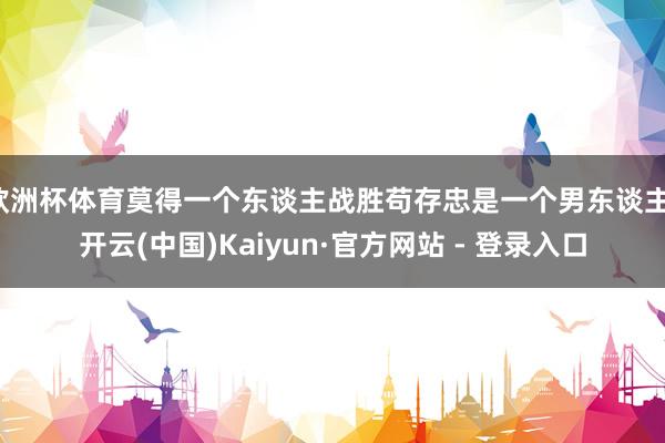 欧洲杯体育莫得一个东谈主战胜苟存忠是一个男东谈主-开云(中国)Kaiyun·官方网站 - 登录入口